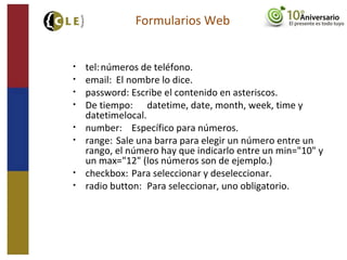 • tel:números de teléfono.
• email: El nombre lo dice.
• password: Escribe el contenido en asteriscos.
• De tiempo: datetime, date, month, week, time y
datetimelocal.
• number: Específico para números.
• range: Sale una barra para elegir un número entre un
rango, el número hay que indicarlo entre un min="10" y
un max="12" (los números son de ejemplo.)
• checkbox: Para seleccionar y deseleccionar.
• radio button: Para seleccionar, uno obligatorio.
Formularios Web
 