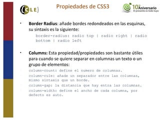 • Border Radius: añade bordes redondeados en las esquinas,
su sintaxis es la siguiente:
border-radius: radio top | radio right | radio
bottom | radio left
• Columns: Esta propiedad/propiedades son bastante útiles
para cuando se quiere separar en columnas un texto o un
grupo de elementos:
− column-count: define el numero de columnas.
− column-rule: añade un separador entre las columnas,
mismo sintaxis que un borde.
− column-gap: la distancia que hay entra las columnas.
− column-width: define el ancho de cada columna, por
defecto es auto.
Propiedades de CSS3
 
