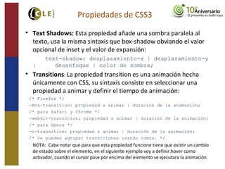 
Text Shadows: Esta propiedad añade una sombra paralela al
texto, usa la misma sintaxis que box-shadow obviando el valor
opcional de inset y el valor de expansión:
text-shadow: desplazamiento-x | desplazamiento-y
| desenfoque | color de sombra;

Transitions: La propiedad transition es una animación hecha
únicamente con CSS, su sintaxis consiste en seleccionar una
propiedad a animar y definir el tiempo de animación:
−/* Firefox */
−-moz-transition: propiedad a animar | duración de la animación;
−/* para Safari y Chrome */
−-webkit-transition: propiedad a animar | duración de la animación;
−/* para Opera */
−-o-transition: propiedad a animar | duración de la animación;
−/* Se pueden agrupar transiciones usando comas. */

NOTA: Cabe notar que para que esta propiedad funcione tiene que existir un cambio
de estado sobre el elemento, en el siguiente ejemplo voy a definir:hover como
activador, cuando el cursor pase por encima del elemento se ejecutara la animación.
Propiedades de CSS3
 