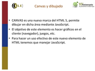  CANVAS es una nueva marca del HTML 5, permite
dibujar en dicha área mediante JavaScript.
 El objetivo de este elemento es hacer gráficos en el
cliente (navegador), juegos, etc.
 Para hacer un uso efectivo de este nuevo elemento de
HTML tenemos que manejar JavaScript.
Canvas y dibujado
 