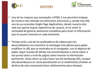 HISTORY

Una de las mejoras que acompaña a HTML 5 nos permitirá trabajar
de manera más cómoda con peticiones asíncronas y, yendo más allá,
con las ya conocidas Single Page Applications, donde nuestro sitio
web nos aporta la gran experiencia de usuario, al no sentir la
necesidad de generar peticiones completas para tener la información
que el usuario necesita en cada momento.

Tiempo atrás, uno de los quebraderos de cabeza para los
desarrolladores era encontrar la estrategia más óptima para poder
modificar la URL que se mostraba en el navegador, con el objetivo de
poder seguir la pista de dónde nos encontrábamos y cómo volver a
ese punto tanto a nivel de página cómo mostrar la información
pertinente. Hasta ahora se solía hacer uso de hashbangs (#!), aunque
ello desembocara en cierta penalización en el rendimiento (Twitter se
deshizo de este mecanismo hace relativamente poco tiempo).
 