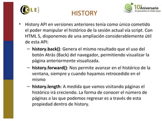 HISTORY
• History API en versiones anteriores tenía como único cometido
el poder manipular el histórico de la sesión actual vía script. Con
HTML 5, disponemos de una ampliación considerablemente útil
de esta API:
– history.back(): Genera el mismo resultado que el uso del
botón Atrás (Back) del navegador, permitiendo visualizar la
página anteriormente visualizada.
– history.forward(): Nos permite avanzar en el histórico de la
ventana, siempre y cuando hayamos retrocedido en el
mismo
– history.length: A medida que vamos visitando páginas el
histórico irá creciendo. La forma de conocer el número de
páginas a las que podemos regresar es a través de esta
propiedad dentro de history.
 