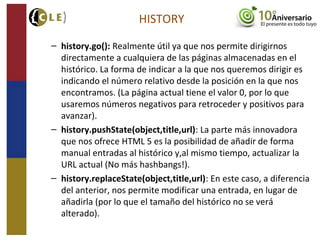 HISTORY
– history.go(): Realmente útil ya que nos permite dirigirnos
directamente a cualquiera de las páginas almacenadas en el
histórico. La forma de indicar a la que nos queremos dirigir es
indicando el número relativo desde la posición en la que nos
encontramos. (La página actual tiene el valor 0, por lo que
usaremos números negativos para retroceder y positivos para
avanzar).
– history.pushState(object,title,url): La parte más innovadora
que nos ofrece HTML 5 es la posibilidad de añadir de forma
manual entradas al histórico y,al mismo tiempo, actualizar la
URL actual (No más hashbangs!).
– history.replaceState(object,title,url): En este caso, a diferencia
del anterior, nos permite modificar una entrada, en lugar de
añadirla (por lo que el tamaño del histórico no se verá
alterado).
 