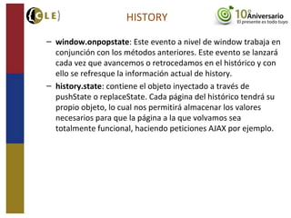 HISTORY
– window.onpopstate: Este evento a nivel de window trabaja en
conjunción con los métodos anteriores. Este evento se lanzará
cada vez que avancemos o retrocedamos en el histórico y con
ello se refresque la información actual de history.
– history.state: contiene el objeto inyectado a través de
pushState o replaceState. Cada página del histórico tendrá su
propio objeto, lo cual nos permitirá almacenar los valores
necesarios para que la página a la que volvamos sea
totalmente funcional, haciendo peticiones AJAX por ejemplo.
 