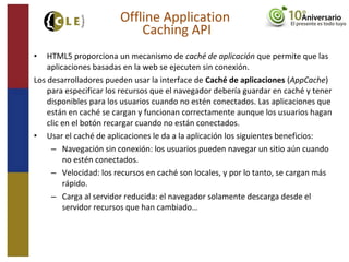 • HTML5 proporciona un mecanismo de caché de aplicación que permite que las
aplicaciones basadas en la web se ejecuten sin conexión.
Los desarrolladores pueden usar la interface de Caché de aplicaciones (AppCache)
para especificar los recursos que el navegador debería guardar en caché y tener
disponibles para los usuarios cuando no estén conectados. Las aplicaciones que
están en caché se cargan y funcionan correctamente aunque los usuarios hagan
clic en el botón recargar cuando no están conectados.
• Usar el caché de aplicaciones le da a la aplicación los siguientes beneficios:
– Navegación sin conexión: los usuarios pueden navegar un sitio aún cuando
no estén conectados.
– Velocidad: los recursos en caché son locales, y por lo tanto, se cargan más
rápido.
– Carga al servidor reducida: el navegador solamente descarga desde el
servidor recursos que han cambiado…
Offline Application
Caching API
 