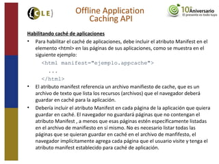Habilitando caché de aplicaciones
• Para habilitar el caché de aplicaciones, debe incluir el atributo Manifest en el
elemento <html> en las páginas de sus aplicaciones, como se muestra en el
siguiente ejemplo:
<html manifest="ejemplo.appcache">
...
</html>
• El atributo manifest referencia un archivo manifiesto de cache, que es un
archivo de texto que lista los recursos (archivos) que el navegador deberá
guardar en caché para la aplicación.
• Debería incluir el atributo Manifest en cada página de la aplicación que quiera
guardar en caché. El navegador no guardará páginas que no contengan el
atributo Manifest , a menos que esas páginas estén específicamente listadas
en el archivo de manifiesto en sí mismo. No es necesario listar todas las
páginas que se quieran guardar en caché en el archivo de manfifesto, el
navegador implícitamente agrega cada página que el usuario visite y tenga el
atributo manifest establecido para caché de aplicación.
Offline Application
Caching API
 
