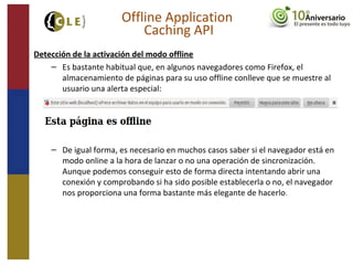 Detección de la activación del modo offline
– Es bastante habitual que, en algunos navegadores como Firefox, el
almacenamiento de páginas para su uso offline conlleve que se muestre al
usuario una alerta especial:
– De igual forma, es necesario en muchos casos saber si el navegador está en
modo online a la hora de lanzar o no una operación de sincronización.
Aunque podemos conseguir esto de forma directa intentando abrir una
conexión y comprobando si ha sido posible establecerla o no, el navegador
nos proporciona una forma bastante más elegante de hacerlo.
Offline Application
Caching API
 