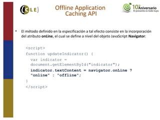 • El método definido en la especificación a tal efecto consiste en la incorporación
del atributo onLine, el cual se define a nivel del objeto JavaScript Navigator:
<script>
function updateIndicator() {
var indicator =
document.getElementById("indicator");
indicator.textContent = navigator.onLine ?
"online" : "offline";
}
</script>
Offline Application
Caching API
 