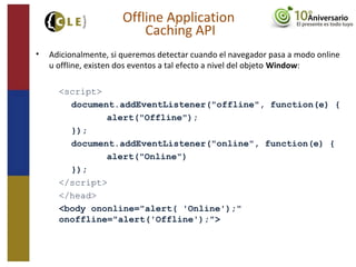 • Adicionalmente, si queremos detectar cuando el navegador pasa a modo online
u offline, existen dos eventos a tal efecto a nivel del objeto Window:
<script>
document.addEventListener("offline", function(e) {
alert("Offline");
});
document.addEventListener("online", function(e) {
alert("Online")
});
</script>
</head>
<body ononline="alert( 'Online');"
onoffline="alert('Offline');">
Offline Application
Caching API
 