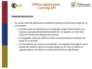 Cargando documentos
• Es uso de caché de aplicaciones modifica el proceso normal de la carga de un
documento:
– Si existe caché de aplicaciones, el navegador carga el documento y sus
recursos asociados directamente desde ahí, sin acceder a la red. Esto
acelera el tiempo de carga del documento.
– El navegador entonces verifica si hubo actualizaciones al manifiesto de
caché en el servidor.
– Si el manifiesto de caché fue actualizado, el navegador descarga la nueva
versión del archivo y de los recursos listados en él. Esto se realiza en
segundo plano y no afecta el rendimiento de forma significativa.
Offline Application
Caching API
 