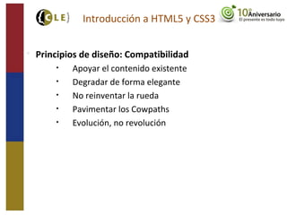 
Principios de diseño: Compatibilidad
• Apoyar el contenido existente
• Degradar de forma elegante
• No reinventar la rueda
• Pavimentar los Cowpaths
• Evolución, no revolución
Introducción a HTML5 y CSS3
 