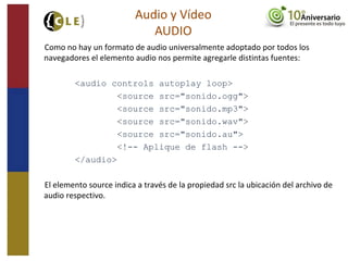 Como no hay un formato de audio universalmente adoptado por todos los
navegadores el elemento audio nos permite agregarle distintas fuentes:
<audio controls autoplay loop>
<source src="sonido.ogg">
<source src="sonido.mp3">
<source src="sonido.wav">
<source src="sonido.au">
<!-- Aplique de flash -->
</audio>
El elemento source indica a través de la propiedad src la ubicación del archivo de
audio respectivo.
Audio y Vídeo
AUDIO
 