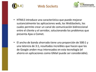  HTML5 introduce una característica que puede mejorar
sustancialmente las aplicaciones web, los WebSockets, los
cuales permite crear un canal de comunicación bidireccional
entre el cliente y el servidor, solucionando los problemas que
presenta Ajax o Comet.
 El ancho de banda ahorrado tiene una proporción de 500:1 y
una latencia de 3:1, resultados increíbles que hacen que los
de Google anden muy interesados en esta tecnología (el
ahorro en aplicaciones como GMail puede ser considerable).
Web Sockets
 
