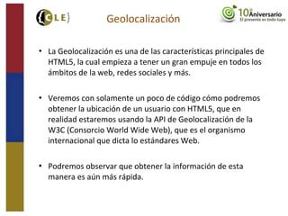  La Geolocalización es una de las características principales de
HTML5, la cual empieza a tener un gran empuje en todos los
ámbitos de la web, redes sociales y más.
 Veremos con solamente un poco de código cómo podremos
obtener la ubicación de un usuario con HTML5, que en
realidad estaremos usando la API de Geolocalización de la
W3C (Consorcio World Wide Web), que es el organismo
internacional que dicta lo estándares Web.
 Podremos observar que obtener la información de esta
manera es aún más rápida.
Geolocalización
 