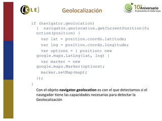 if (navigator.geolocation)
{ navigator.geolocation.getCurrentPosition(fu
nction(position) {
var lat = position.coords.latitude;
var lng = position.coords.longitude;
var options = { position: new
google.maps.LatLng(lat, lng) }
var marker = new
google.maps.Marker(options);
marker.setMap(map);
});
}

Con el objeto navigator.geolocation es con el que detectamos si el
navegador tiene las capacidades necesarias para detectar la
Geolocalización
Geolocalización
 