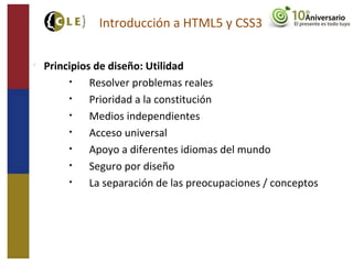 
Principios de diseño: Utilidad
• Resolver problemas reales
• Prioridad a la constitución
• Medios independientes
• Acceso universal
• Apoyo a diferentes idiomas del mundo
• Seguro por diseño
• La separación de las preocupaciones / conceptos
Introducción a HTML5 y CSS3
 