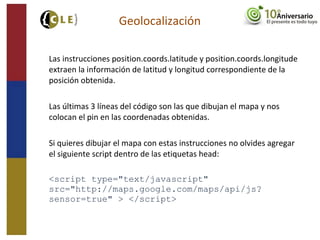 Las instrucciones position.coords.latitude y position.coords.longitude
extraen la información de latitud y longitud correspondiente de la
posición obtenida.
Las últimas 3 líneas del código son las que dibujan el mapa y nos
colocan el pin en las coordenadas obtenidas.
Si quieres dibujar el mapa con estas instrucciones no olvides agregar
el siguiente script dentro de las etiquetas head:
<script type="text/javascript"
src="http://maps.google.com/maps/api/js?
sensor=true" > </script>
Geolocalización
 