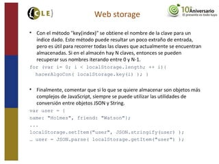 Web storage

Con el método "key(index)" se obtiene el nombre de la clave para un
índice dado. Este método puede resultar un poco extraño de entrada,
pero es útil para recorrer todas las claves que actualmente se encuentran
almacenadas. Si en el almacén hay N claves, entonces se pueden
recuperar sus nombres iterando entre 0 y N-1.
for (var i= 0; i < localStorage.length; ++ i){
hacerAlgoCon( localStorage.key(i) ); }

Finalmente, comentar que si lo que se quiere almacenar son objetos más
complejos de JavaScript, siempre se puede utilizar las utilidades de
conversión entre objetos JSON y String.
var user = {
name: "Holmes", friend: "Watson"};
...
localStorage.setItem("user", JSON.stringify(user) );
… user = JSON.parse( localStorage.getItem("user") );
 