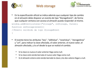 Web storage

En la especificación oficial se indica además que cualquier tipo de cambio
en el almacén debe disparar un evento de tipo "StorageEvent", de forma
que cualquier ventana con acceso al almacén pueda responder al mismo.
window.addEventListener("storage", onStorage, false);
function onStorage(event){
//Evento recibido de tipo StorageEvent
}

El evento tiene los atributos "key", "oldValue", "newValue", "storageArea"
y "url", para indicar la clave afectada, el valor anterior, el nuevo valor, el
almacén afectado, y la url desde la que se realizó el cambio.

Si la clave es nueva el valor anterior llega como null.

Si la clave está siendo borrada el nuevo valor llega como null.

Si el almacén entero está siendo borrado la clave y los dos valores llegan a null.
 