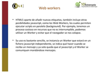 Web workers

HTML5 aparte de añadir nuevas etiquetas, también incluye otras
posibilidades javascript, como los Web Workers, los cuales permiten
ejecutar scripts en paralelo (background). Por ejemplo, tenemos un
proceso costoso en recursos que no es interrumpible, podemos
utilizar un Worker y evitar que el navegador se nos colapse.

Su uso es bastante sencillo, se instancia un Worker que estará en un
fichero javascript independiente, se indica qué hacer cuando se
reciba un mensaje y ya solo queda que el javascript y el Worker se
comuniquen mandándose mensajes.
 