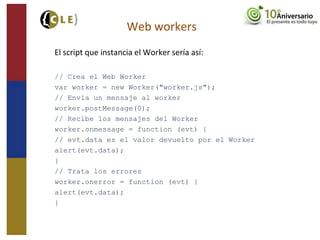 El script que instancia el Worker sería así:
// Crea el Web Worker
var worker = new Worker("worker.js");
// Envía un mensaje al worker
worker.postMessage(0);
// Recibe los mensajes del Worker
worker.onmessage = function (evt) {
// evt.data es el valor devuelto por el Worker
alert(evt.data);
}
// Trata los errores
worker.onerror = function (evt) {
alert(evt.data);
}
Web workers
 