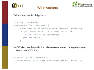 Y el worker.js sería el siguiente:
// Ejemplo de Worker
onmessage = function (evt) {
// evt.data es el valor enviado desde el javascript
for (var i=evt.data, il=1000001; i<il; i++) {
// Envía datos continuamente
postMessage(i);
}}
Los Workers también admiten el evento onconnect, aunque tan sólo
funciona en Webkit:
onconnect = function(evt) {
postMessage('Hola, acabas de conectarte al Worker');
}
Web workers
 