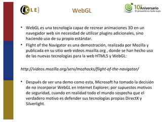 WebGL

WebGL es una tecnología capaz de recrear animaciones 3D en un
navegador web sin necesidad de utilizar plugins adicionales, sino
haciendo uso de su propio estándar.

Flight of the Navigator es una demostración, realizada por Mozilla y
publicada en su sitio web videos.mozilla.org , donde se han hecho uso
de las nuevas tecnologías para la web HTML5 y WebGL:
http://videos.mozilla.org/serv/mozhacks/flight-of-the-navigator/

Después de ver una demo como esta, Microsoft ha tomado la decisión
de no incorporar WebGL en Internet Explorer; por supuestos motivos
de seguridad, cuando en realidad todo el mundo sospecha que el
verdadero motivo es defender sus tecnologías propias DirectX y
Silverlight.
 