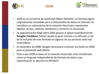 • JSON es un acrónimo de JavaScript Object Notation, un formato ligero
originalmente concebido para el intercambio de datos en Internet. Se
considera un subconjunto de la notación literal para representar
objetos, Arrays, cadenas, booleanos y números en Javascript.
• Su popularización llegó sobre 2001 gracias al apoyo incondicional de
Douglas Crockford. Yahoo! ayudó en gran manera a su difusión a raíz
de la inclusión de este formato en algunos de sus servicios web más
innovadores.
• En diciembre de 2006, Google comenzaría a ofrecer sus feeds en JSON
para su protocolo web GData.
• Pese a que JSON se basa en la notación Javascript, está considerado
como un lenguaje independiente de formato de datos cuya
especificación es descrita en RFC4627.
JSON
 