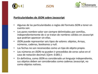 Particularidades de JSON sobre Javascript
• Algunas de las particularidades o reglas del formato JSON a tener en
cuenta son:
• Los pares nombre-valor van siempre delimitados por comillas,
independientemente de si se tratan de nombres válidos en Javascript
que podrían aparecer sin ellas.
• JSON puede representar seis tipos de valores: objetos, Arrays,
números, cadenas, booleanos y null.
• Las fechas no son reconocidas como un tipo de objeto propio.
• Los números en JSON no pueden ir precedidos de ceros salvo en el
caso de notación decimal ( Ejem: 0.001 ).
• En definitiva, como JSON es considerado un lenguaje independiente,
sus objetos deben ser considerados como cadenas Javascript, no
como objetos nativos.
JSON
 