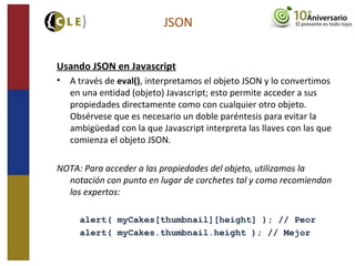 Usando JSON en Javascript
• A través de eval(), interpretamos el objeto JSON y lo convertimos
en una entidad (objeto) Javascript; esto permite acceder a sus
propiedades directamente como con cualquier otro objeto.
Obsérvese que es necesario un doble paréntesis para evitar la
ambigüedad con la que Javascript interpreta las llaves con las que
comienza el objeto JSON.
NOTA: Para acceder a las propiedades del objeto, utilizamos la
notación con punto en lugar de corchetes tal y como recomiendan
los expertos:
alert( myCakes[thumbnail][height] ); // Peor
alert( myCakes.thumbnail.height ); // Mejor
JSON
 