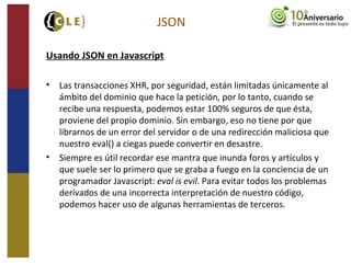Usando JSON en Javascript
• Las transacciones XHR, por seguridad, están limitadas únicamente al
ámbito del dominio que hace la petición, por lo tanto, cuando se
recibe una respuesta, podemos estar 100% seguros de que ésta,
proviene del propio dominio. Sin embargo, eso no tiene por que
librarnos de un error del servidor o de una redirección maliciosa que
nuestro eval() a ciegas puede convertir en desastre.
• Siempre es útil recordar ese mantra que inunda foros y artículos y
que suele ser lo primero que se graba a fuego en la conciencia de un
programador Javascript: eval is evil. Para evitar todos los problemas
derivados de una incorrecta interpretación de nuestro código,
podemos hacer uso de algunas herramientas de terceros.
JSON
 