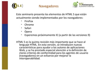 Este seminario presenta los elementos de HTML 5 que están
actualmente siendo implementados por los navegadores:
• FireFox
• Chrome
• Safari
• Opera
• Esperemos próximamente IE (a partir de las versiones 9)
HTML 5 es la quinta revisión más importante que se hace al
lenguaje HTML. En esta versión, se introducen nuevas
características para ayudar a los autores de aplicaciones
Web, y se ha prestado especial atención a la definición de
claros criterios de conformidad para los agentes de usuario
(navegadores) en un esfuerzo por mejorar la
interoperabilidad.
Navegadores
 