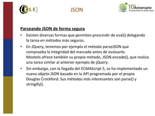 Parseando JSON de forma segura
• Existen diversas formas que permiten prescindir de eval() delegando
la tarea en métodos más seguros.
• En JQuery, tenemos por ejemplo el método parseJSON que
comprueba la integridad del marcado antes de evaluarlo.
Mootols ofrece también su propio método, JSON.encode(), que realiza
una tarea similar al anterior ejemplo de jQuery.
• Sin embargo, con la llegada del ECMAScript 5, se ha implementado un
nuevo objeto JSON basado en la API programada por el propio
Douglas Crockford. Sus métodos más interesantes son parse() y
stringify().
JSON
 
