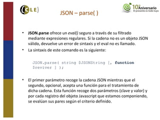 • JSON.parse ofrece un eval() seguro a través de su filtrado
mediante expresiones regulares. Si la cadena no es un objeto JSON
válido, devuelve un error de sintaxis y el eval no es llamado.
• La sintaxis de este comando es la siguiente:
JSON.parse( string $JSONString [, function
$reviver ] );
• El primer parámetro recoge la cadena JSON mientras que el
segundo, opcional, acepta una función para el tratamiento de
dicha cadena. Esta función recoge dos parámetros (clave y valor) y
por cada registro del objeto Javascript que estamos componiendo,
se evalúan sus pares según el criterio definido.
JSON – parse( )
 