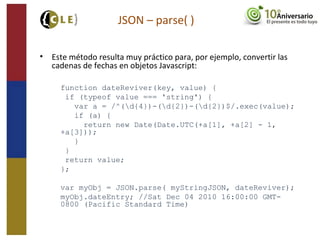 • Este método resulta muy práctico para, por ejemplo, convertir las
cadenas de fechas en objetos Javascript:
function dateReviver(key, value) {
if (typeof value === 'string') {
var a = /^(d{4})-(d{2})-(d{2})$/.exec(value);
if (a) {
return new Date(Date.UTC(+a[1], +a[2] - 1,
+a[3]));
}
}
return value;
};
var myObj = JSON.parse( myStringJSON, dateReviver);
myObj.dateEntry; //Sat Dec 04 2010 16:00:00 GMT-
0800 (Pacific Standard Time)
JSON – parse( )
 