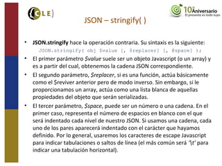 • JSON.stringify hace la operación contraria. Su sintaxis es la siguiente:
JSON.stringify( obj $value [, $replacer] [, @space] );
• El primer parámetro $value suele ser un objeto Javascript (o un array) y
es a partir del cual, obtenemos la cadena JSON correspondiente.
• El segundo parámetro, $replacer, si es una función, actúa básicamente
como el $reviver anterior pero de modo inverso. Sin embargo, si le
proporcionamos un array, actúa como una lista blanca de aquellas
propiedades del objeto que serán serializadas.
• El tercer parámetro, $space, puede ser un número o una cadena. En el
primer caso, representa el número de espacios en blanco con el que
será indentado cada nivel de nuestro JSON. Si usamos una cadena, cada
uno de los pares aparecerá indentado con el carácter que hayamos
definido. Por lo general, usaremos los caracteres de escape Javascript
para indicar tabulaciones o saltos de línea (el más común será ‘t’ para
indicar una tabulación horizontal).
JSON – stringify( )
 