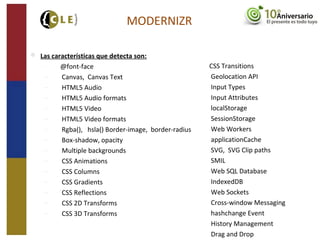 MODERNIZR
 Las características que detecta son:
− @font-face
− Canvas, Canvas Text
− HTML5 Audio
− HTML5 Audio formats
− HTML5 Video
− HTML5 Video formats
− Rgba(), hsla() Border-image, border-radius
− Box-shadow, opacity
− Multiple backgrounds
− CSS Animations
− CSS Columns
− CSS Gradients
− CSS Reflections
− CSS 2D Transforms
− CSS 3D Transforms
CSS Transitions
Geolocation API
Input Types
Input Attributes
localStorage
SessionStorage
Web Workers
applicationCache
SVG, SVG Clip paths
SMIL
Web SQL Database
IndexedDB
Web Sockets
Cross-window Messaging
hashchange Event
History Management
Drag and Drop
 