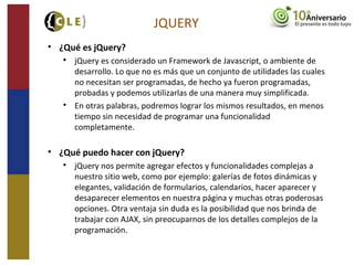 JQUERY
• ¿Qué es jQuery?

jQuery es considerado un Framework de Javascript, o ambiente de
desarrollo. Lo que no es más que un conjunto de utilidades las cuales
no necesitan ser programadas, de hecho ya fueron programadas,
probadas y podemos utilizarlas de una manera muy simplificada.

En otras palabras, podremos lograr los mismos resultados, en menos
tiempo sin necesidad de programar una funcionalidad
completamente.
• ¿Qué puedo hacer con jQuery?

jQuery nos permite agregar efectos y funcionalidades complejas a
nuestro sitio web, como por ejemplo: galerías de fotos dinámicas y
elegantes, validación de formularios, calendarios, hacer aparecer y
desaparecer elementos en nuestra página y muchas otras poderosas
opciones. Otra ventaja sin duda es la posibilidad que nos brinda de
trabajar con AJAX, sin preocuparnos de los detalles complejos de la
programación.
 