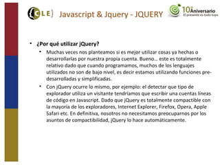 Javascript & Jquery - JQUERY
• ¿Por qué utilizar jQuery?

Muchas veces nos planteamos si es mejor utilizar cosas ya hechas o
desarrollarlas por nuestra propia cuenta. Bueno… este es totalmente
relativo dado que cuando programamos, muchos de los lenguajes
utilizados no son de bajo nivel, es decir estamos utilizando funciones pre-
desarrolladas y simplificadas.

Con jQuery ocurre lo mismo, por ejemplo: el detectar que tipo de
explorador utiliza un visitante tendríamos que escribir una cuentas líneas
de código en Javascript. Dado que jQuery es totalmente compactible con
la mayoría de los exploradores, Internet Explorer, Firefox, Opera, Apple
Safari etc. En definitiva, nosotros no necesitamos preocuparnos por los
asuntos de compactibilidad, jQuery lo hace automáticamente.
 