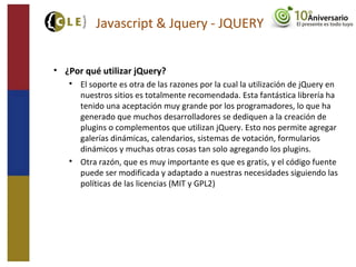 Javascript & Jquery - JQUERY
• ¿Por qué utilizar jQuery?

El soporte es otra de las razones por la cual la utilización de jQuery en
nuestros sitios es totalmente recomendada. Esta fantástica librería ha
tenido una aceptación muy grande por los programadores, lo que ha
generado que muchos desarrolladores se dediquen a la creación de
plugins o complementos que utilizan jQuery. Esto nos permite agregar
galerías dinámicas, calendarios, sistemas de votación, formularios
dinámicos y muchas otras cosas tan solo agregando los plugins.

Otra razón, que es muy importante es que es gratis, y el código fuente
puede ser modificada y adaptado a nuestras necesidades siguiendo las
políticas de las licencias (MIT y GPL2)
 