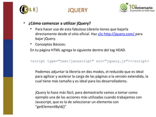 JQUERY
• ¿Cómo comenzar a utilizar jQuery?

Para hacer uso de esta fabulosa Librería tienes que bajarla
directamente desde el sitio oficial. Haz clic http://jquery.com/ para
bajar jQuery.

Conceptos Básicos:
En tu página HTML agrega lo siguiente dentro del tag HEAD.
<script type="text/javascript" src="jquery.js"></script>
− Podemos adjuntar la librería en dos modos, el reducido que es ideal
para agilizar y acelerar la carga de las páginas o la versión extendida, la
cual tiene más tamaño y es ideal para los desarrolladores.
− jQuery lo hace más fácil, para demostrarlo vamos a tomar como
ejemplo una de las acciones más utilizadas cuando trabajamos con
Javascript, que es la de seleccionar un elemento con
“getElementById()”
 