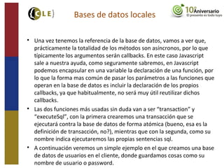 
Una vez tenemos la referencia de la base de datos, vamos a ver que,
prácticamente la totalidad de los métodos son asíncronos, por lo que
típicamente los argumentos serán callbacks. En este caso Javascript
sale a nuestra ayuda, como seguramente sabremos, en Javascript
podemos encapsular en una variable la declaración de una función, por
lo que la forma mas común de pasar los parámetros a las funciones que
operan en la base de datos es incluir la declaración de los propios
callbacks, ya que habitualmente, no será muy útil reutilizar dichos
callbacks.

Las dos funciones más usadas sin duda van a ser “transaction” y
“executeSql”, con la primera crearemos una transacción que se
ejecutará contra la base de datos de forma atómica (bueno, esa es la
definición de transacción, no?), mientras que con la segunda, como su
nombre indica ejecutaremos las propias sentencias sql.

A continuación veremos un simple ejemplo en el que creamos una base
de datos de usuarios en el cliente, donde guardamos cosas como su
nombre de usuario o password.
Bases de datos locales
 