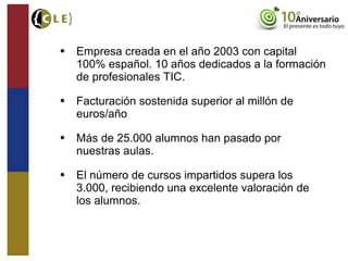 • Empresa creada en el año 2003 con capital
100% español. 10 años dedicados a la formación
de profesionales TIC.
• Facturación sostenida superior al millón de
euros/año
• Más de 25.000 alumnos han pasado por
nuestras aulas.
• El número de cursos impartidos supera los
3.000, recibiendo una excelente valoración de
los alumnos.
 