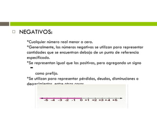 NEGATIVOS: *Cualquier número real menor a cero.  *Generalmente, los números negativos se utilizan para representar cantidades que se encuentran debajo de un punto de referencia especificado. *Se representan igual que los positivos, pero agregando un signo  como prefijo. *Se utilizan para representar pérdidas, deudas, disminuciones o decrecimientos, entre otras cosas. 