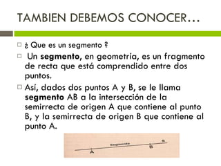 TAMBIEN DEBEMOS CONOCER… ¿ Que es un segmento ? Un  segmento , en geometría, es un fragmento de recta que está comprendido entre dos puntos. Así, dados dos puntos A y B, se le llama  segmento  AB a la intersección de la semirrecta de origen A que contiene al punto B, y la semirrecta de origen B que contiene al punto A. 
