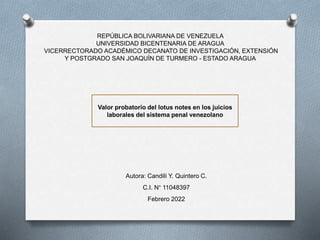 REPÚBLICA BOLIVARIANA DE VENEZUELA
UNIVERSIDAD BICENTENARIA DE ARAGUA
VICERRECTORADO ACADÉMICO DECANATO DE INVESTIGACIÓN, EXTENSIÓN
Y POSTGRADO SAN JOAQUÍN DE TURMERO - ESTADO ARAGUA
Valor probatorio del lotus notes en los juicios
laborales del sistema penal venezolano
Autora: Candilí Y. Quintero C.
C.I. N° 11048397
Febrero 2022
 