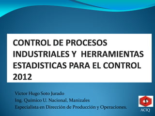 Víctor Hugo Soto Jurado
Ing. Químico U. Nacional, Manizales
Especialista en Dirección de Producción y Operaciones.
                                                         ACIQ
 