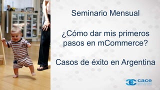 Seminario Mensual
¿Cómo dar mis primeros
pasos en mCommerce?
Casos de éxito en Argentina
 