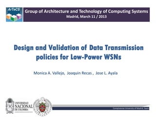 Design and Validation of Data Transmission
policies for Low-Power WSNs
Group of Architecture and Technology of Computing Systems
Madrid, March 11 / 2013
Monica A. Vallejo, Joaquin Recas , Jose L. Ayala
Complutense University of Madrid, Spain
 