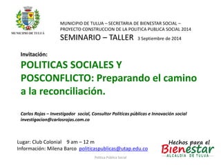 MUNICIPIO DE TULUA – SECRETARIA DE BIENESTAR SOCIAL – 
PROYECTO CONSTRUCCION DE LA POLITICA PUBLICA SOCIAL 2014 
SEMINARIO – TALLER 3 Septiembre de 2014 
Invitación: 
POLITICAS SOCIALES Y 
POSCONFLICTO: Preparando el camino 
a la reconciliación. 
Carlos Rojas – Investigador social, Consultor Políticas públicas e Innovación social 
investigacion@carlosrojas.com.co 
Lugar: Club Colonial 9 am – 12 m 
Información: Milena Barco politicaspublicas@utap.edu.co 
Politica Pública Social 
 